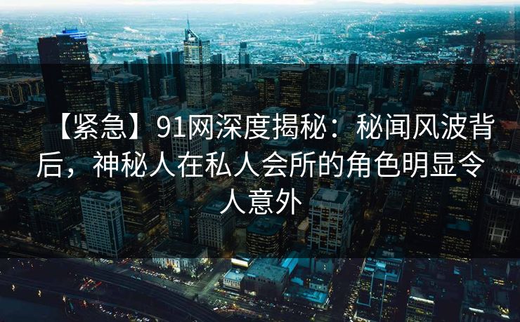 【紧急】91网深度揭秘:秘闻风波背后,神秘人在私人会所的角色明显令人意外