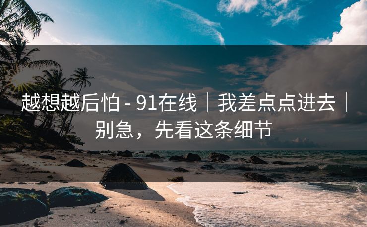 越想越后怕 - 91在线|我差点点进去|别急,先看这条细节