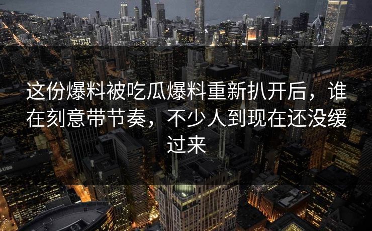 这份爆料被吃瓜爆料重新扒开后，谁在刻意带节奏，不少人到现在还没缓过来